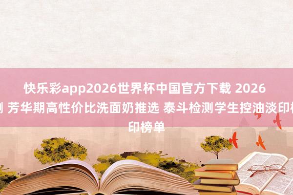 快乐彩app2026世界杯中国官方下载 2026 实测 芳华期高性价比洗面奶推选 泰斗检测学生控油淡印榜单