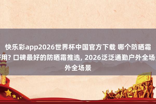 快乐彩app2026世界杯中国官方下载 哪个防晒霜好用? 口碑最好的防晒霜推选， 2026泛泛通勤户外全场景