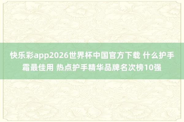 快乐彩app2026世界杯中国官方下载 什么护手霜最佳用 热点护手精华品牌名次榜10强