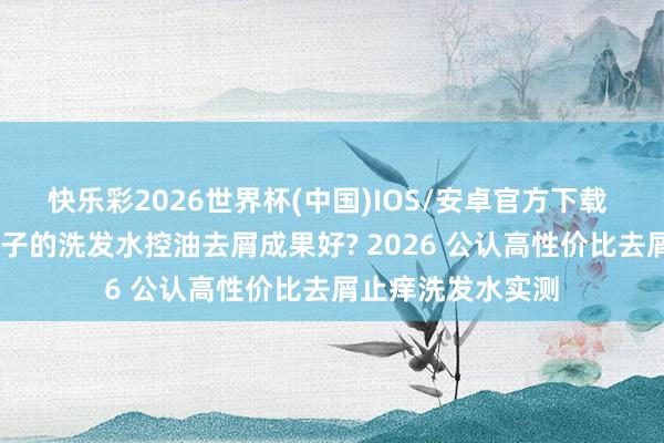 快乐彩2026世界杯(中国)IOS/安卓官方下载 深度测评 哪个牌子的洗发水控油去屑成果好? 2026 公认高性价比去屑止痒洗发水实测