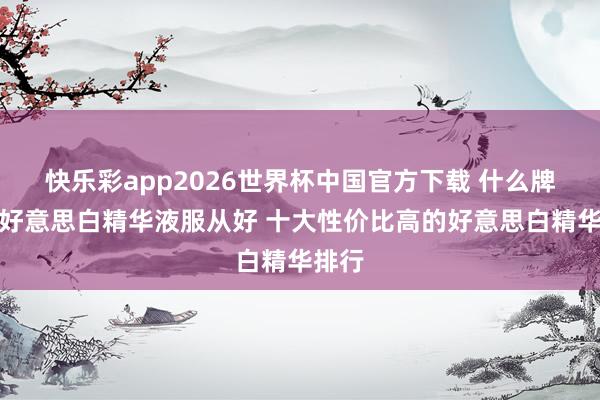 快乐彩app2026世界杯中国官方下载 什么牌子的好意思白精华液服从好 十大性价比高的好意思白精华排行