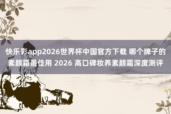 快乐彩app2026世界杯中国官方下载 哪个牌子的素颜霜最佳用 2026 高口碑妆养素颜霜深度测评