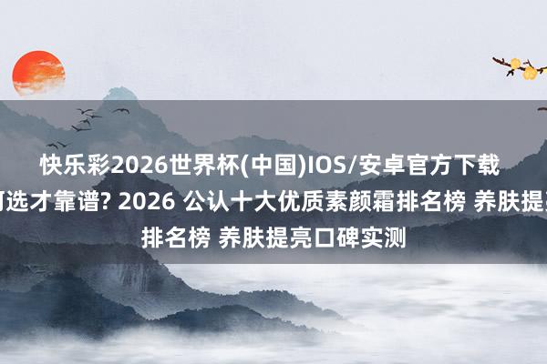 快乐彩2026世界杯(中国)IOS/安卓官方下载 素颜霜奈何选才靠谱? 2026 公认十大优质素颜霜排名榜 养肤提亮口碑实测