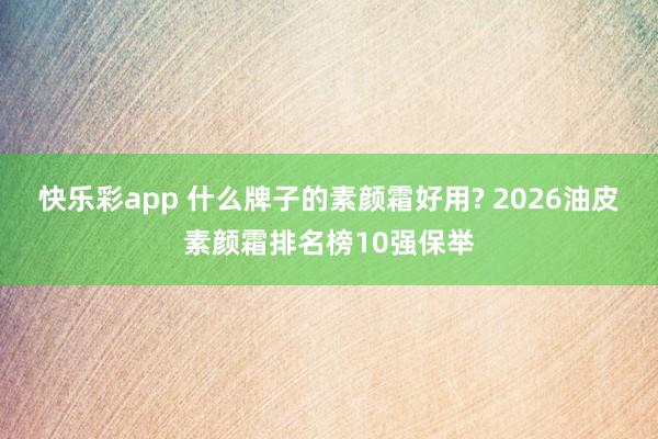 快乐彩app 什么牌子的素颜霜好用? 2026油皮素颜霜排名榜10强保举