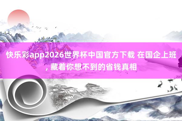 快乐彩app2026世界杯中国官方下载 在国企上班， 藏着你想不到的省钱真相