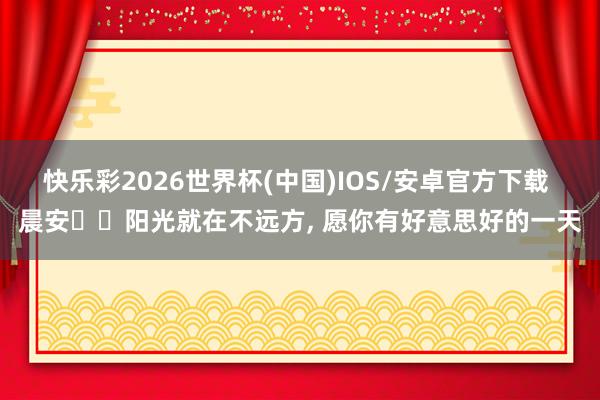 快乐彩2026世界杯(中国)IOS/安卓官方下载 晨安❤️阳光就在不远方，<a href=