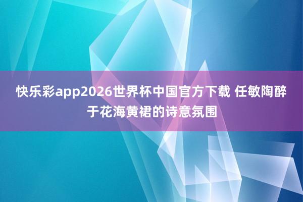 快乐彩app2026世界杯中国官方下载 任敏陶醉于花海黄裙的诗意氛围
