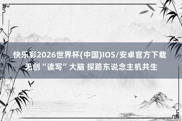 快乐彩2026世界杯(中国)IOS/安卓官方下载 无创“读写”大脑 探路东说念主机共生