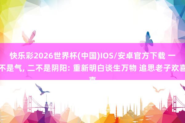 快乐彩2026世界杯(中国)IOS/安卓官方下载 一不是气， 二不是阴阳: 重新明白谈生万物 追思老子欢喜