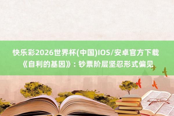 快乐彩2026世界杯(中国)IOS/安卓官方下载 《自利的基因》: 钞票阶层坚忍形式偏见