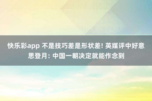 快乐彩app 不是技巧差是形状差! 英媒评中好意思登月: 中国一朝决定就能作念到