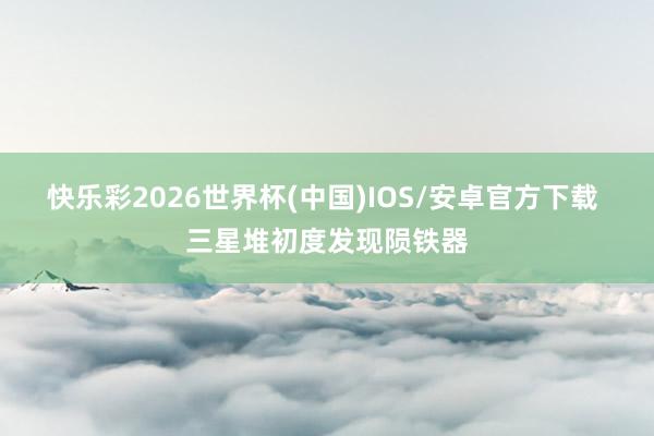 快乐彩2026世界杯(中国)IOS/安卓官方下载 三星堆初度发现陨铁器