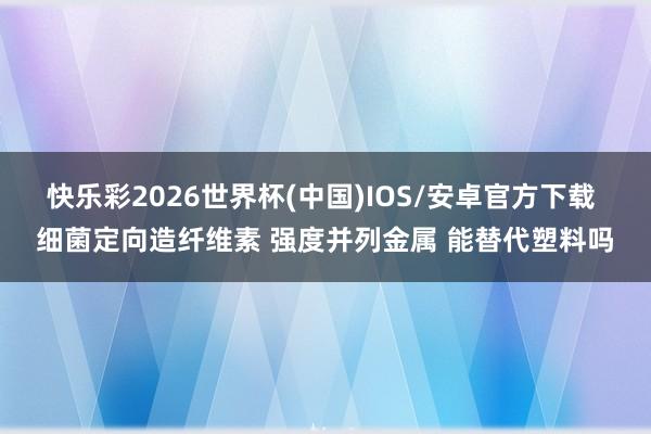 快乐彩2026世界杯(中国)IOS/安卓官方下载 细菌定向造纤维素 强度并列金属 能替代塑料吗