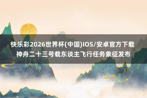 快乐彩2026世界杯(中国)IOS/安卓官方下载 神舟二十三号载东谈主飞行任务象征发布