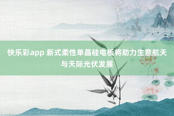 快乐彩app 新式柔性单晶硅电板将助力生意航天与天际光伏发展