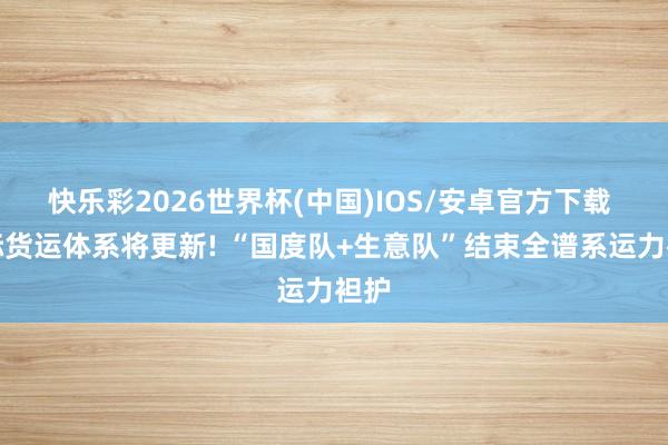 快乐彩2026世界杯(中国)IOS/安卓官方下载 天际货运体系将更新! “国度队+生意队”结束全谱系运力袒护
