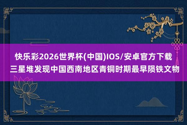 快乐彩2026世界杯(中国)IOS/安卓官方下载 三星堆发现中国西南地区青铜时期最早陨铁文物