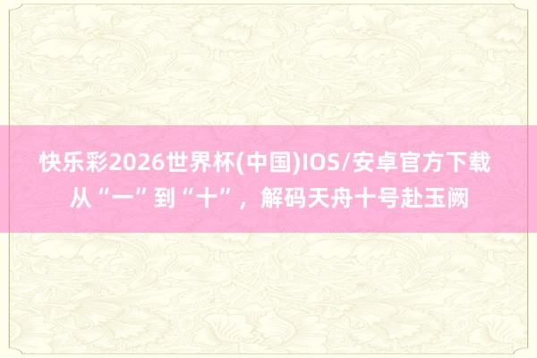 快乐彩2026世界杯(中国)IOS/安卓官方下载 从“一”到“十”,解码天舟十号赴玉阙