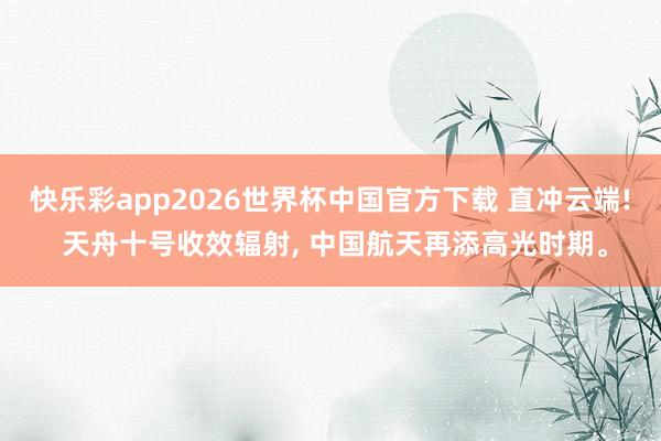 快乐彩app2026世界杯中国官方下载 直冲云端! 天舟十号收效辐射， 中国航天再添高光时期。