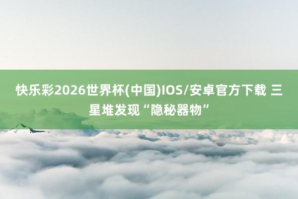 快乐彩2026世界杯(中国)IOS/安卓官方下载 三星堆发现“隐秘器物”
