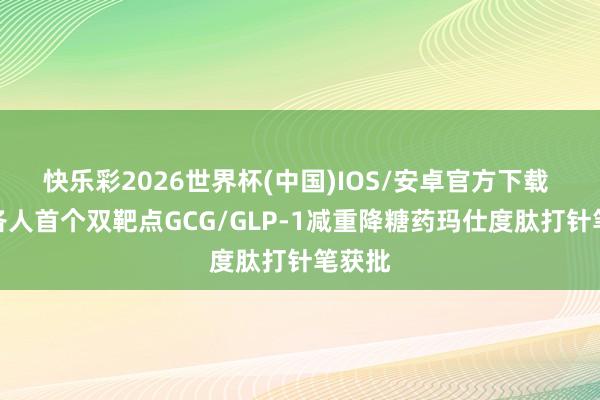 快乐彩2026世界杯(中国)IOS/安卓官方下载 国产各人首个双靶点GCG/GLP-1减重降糖药玛仕度肽打针笔获批
