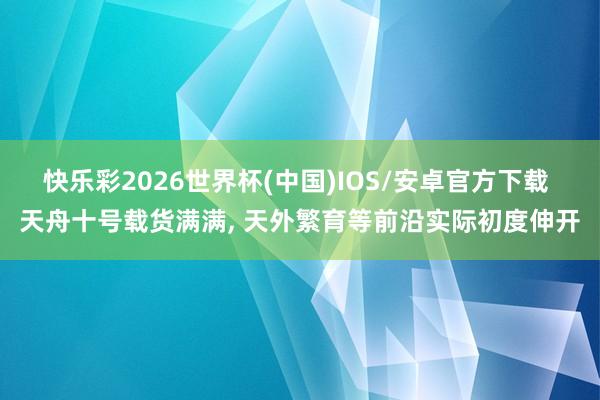 快乐彩2026世界杯(中国)IOS/安卓官方下载 天舟十号载货满满， 天外繁育等前沿实际初度伸开