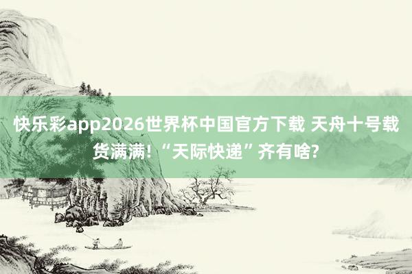 快乐彩app2026世界杯中国官方下载 天舟十号载货满满! “天际快递”齐有啥?