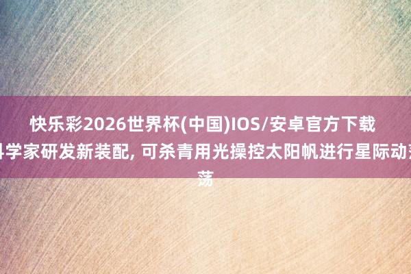 快乐彩2026世界杯(中国)IOS/安卓官方下载 科学家研发新装配， 可杀青用光操控太阳帆进行星际动荡