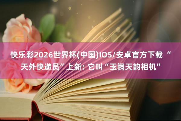 快乐彩2026世界杯(中国)IOS/安卓官方下载 “天外快递员”上新: 它叫“玉阙天韵相机”