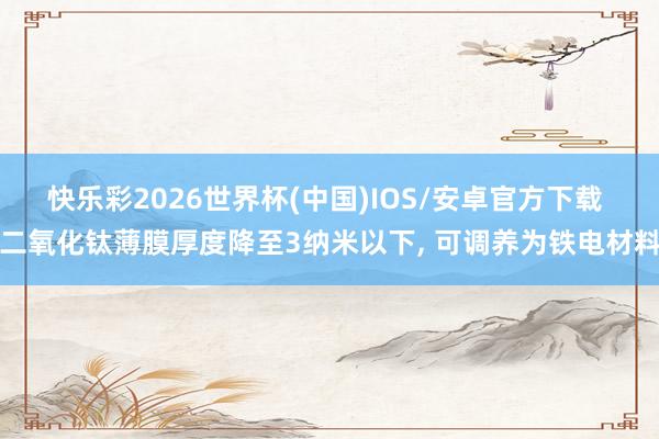 快乐彩2026世界杯(中国)IOS/安卓官方下载 二氧化钛薄膜厚度降至3纳米以下, 可调养为铁电材料
