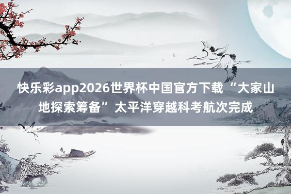 快乐彩app2026世界杯中国官方下载 “大家山地探索筹备” 太平洋穿越科考航次完成