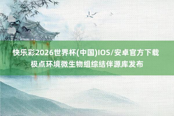 快乐彩2026世界杯(中国)IOS/安卓官方下载 极点环境微生物组综结伴源库发布