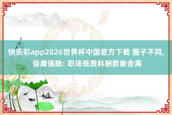 快乐彩app2026世界杯中国官方下载 圈子不同， 毋庸强融: 职场低质料酬酢断舍离