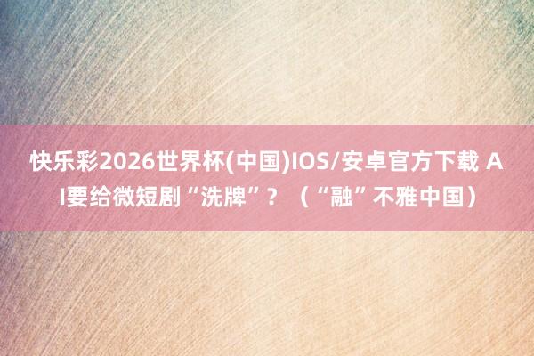 快乐彩2026世界杯(中国)IOS/安卓官方下载 AI要给微短剧“洗牌”？（“融”不雅中国）