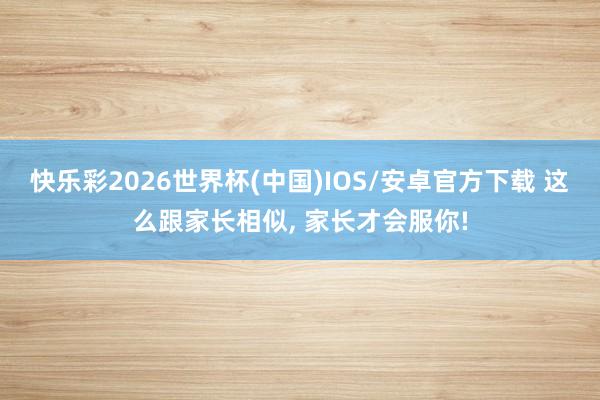快乐彩2026世界杯(中国)IOS/安卓官方下载 这么跟家长相似， 家长才会服你!