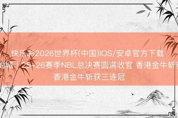 快乐彩2026世界杯(中国)IOS/安卓官方下载 无尽 我的城│25-26赛季NBL总决赛圆满收官 香港金牛斩获三连冠