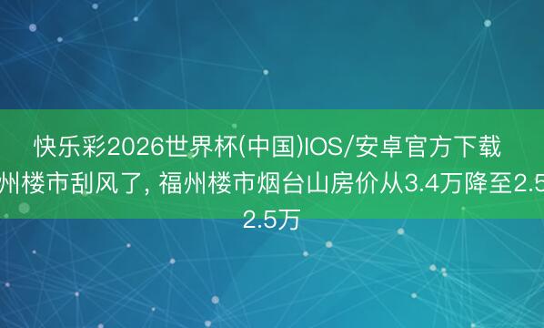 快乐彩2026世界杯(中国)IOS/安卓官方下载 福州楼市刮风了， 福州楼市烟台山房价从3.4万降至2.5万