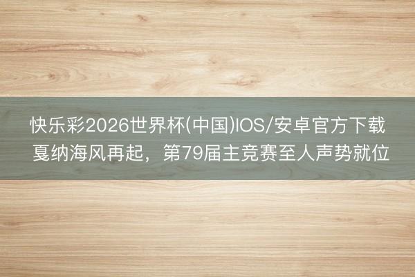 快乐彩2026世界杯(中国)IOS/安卓官方下载 戛纳海风再起,第79届主竞赛至人声势就位
