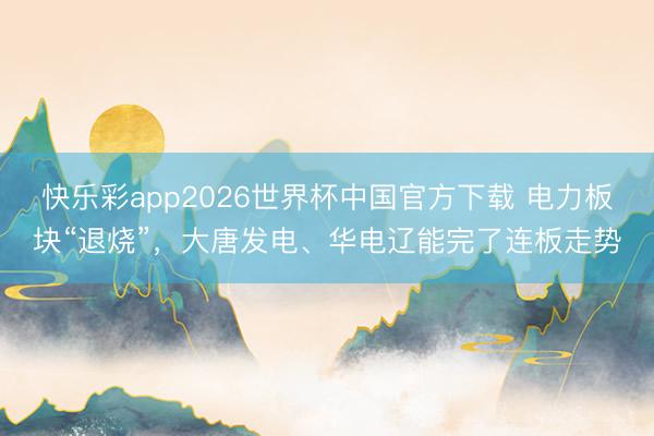 快乐彩app2026世界杯中国官方下载 电力板块“退烧”，大唐发电、华电辽能完了连板走势
