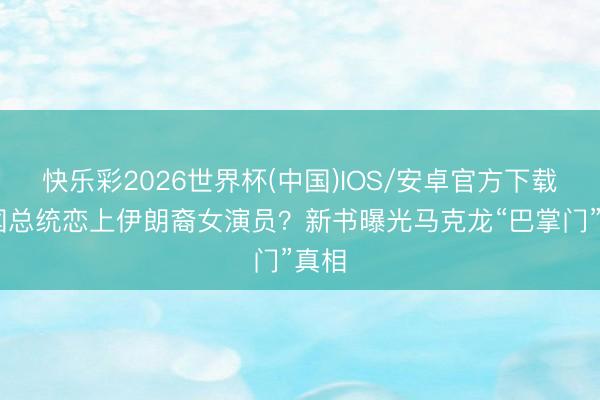 快乐彩2026世界杯(中国)IOS/安卓官方下载 法国总统恋上伊朗裔女演员？新书曝光马克龙“巴掌门”真相