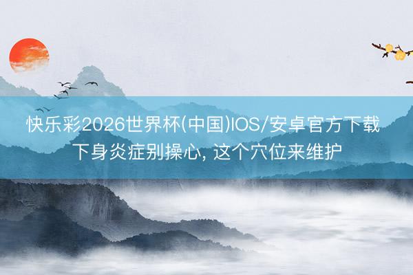 快乐彩2026世界杯(中国)IOS/安卓官方下载 下身炎症别操心， 这个穴位来维护