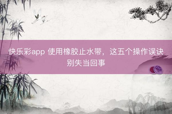快乐彩app 使用橡胶止水带，这五个操作误诀别失当回事