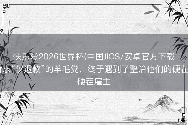 快乐彩2026世界杯(中国)IOS/安卓官方下载 爱肯求“仅退款”的羊毛党，终于遇到了整治他们的硬茬雇主