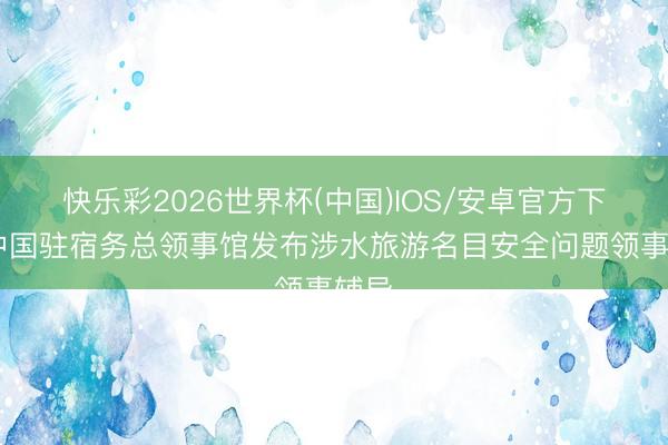 快乐彩2026世界杯(中国)IOS/安卓官方下载 中国驻宿务总领事馆发布涉水旅游名目安全问题领事辅导