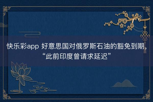 快乐彩app 好意思国对俄罗斯石油的豁免到期，“此前印度曾请求延迟”