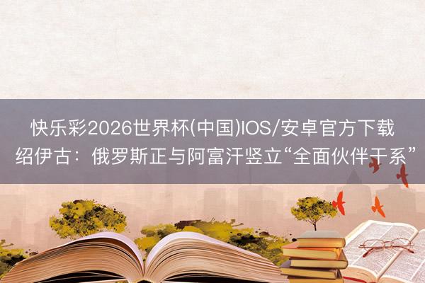 快乐彩2026世界杯(中国)IOS/安卓官方下载 绍伊古：俄罗斯正与阿富汗竖立“全面伙伴干系”