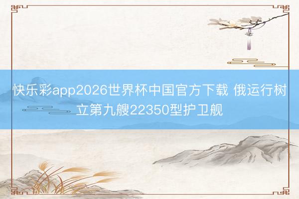 快乐彩app2026世界杯中国官方下载 俄运行树立第九艘22350型护卫舰