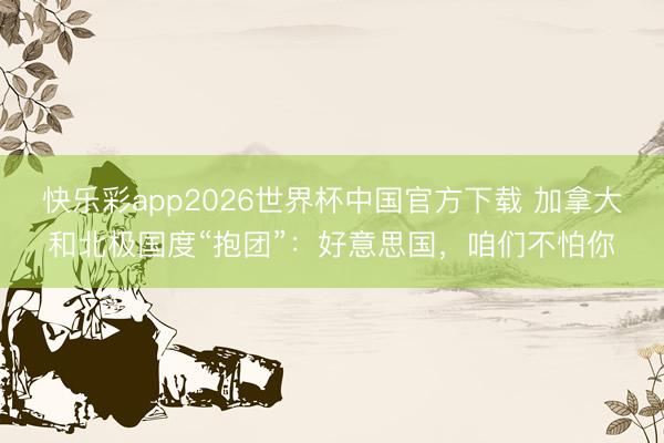快乐彩app2026世界杯中国官方下载 加拿大和北极国度“抱团”：好意思国，咱们不怕你