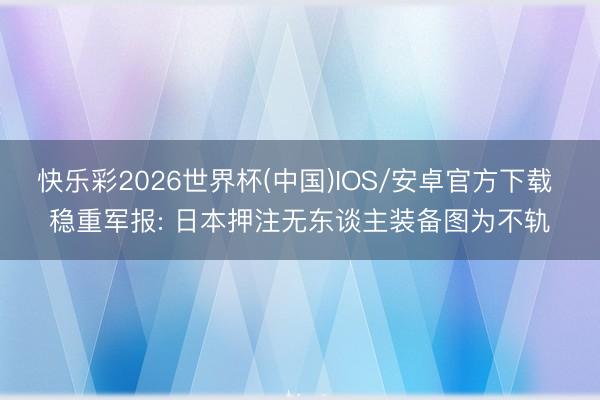 快乐彩2026世界杯(中国)IOS/安卓官方下载 稳重军报: 日本押注无东谈主装备图为不轨