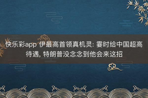 快乐彩app 伊最高首领真机灵: 霎时给中国超高待遇， 特朗普没念念到他会来这招